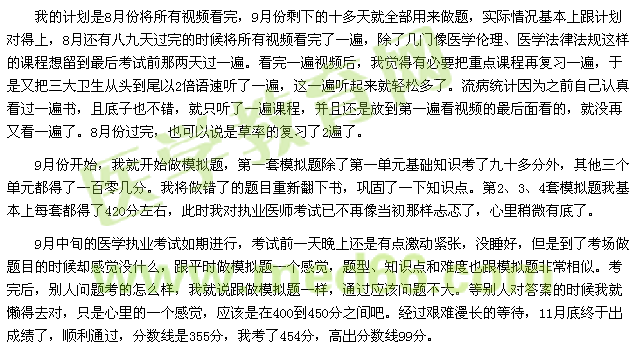 我的計(jì)劃是8月份將所有視頻看完，9月份剩下的十多天就全部用來做題，實(shí)際情況基本上跟計(jì)劃對(duì)得上，8月還有八九天過完的時(shí)候?qū)⑺幸曨l看完了一遍，除了幾門像醫(yī)學(xué)倫理、醫(yī)學(xué)法律法規(guī)這樣的課程想留到最后考試前那兩天過一遍?？赐暌槐橐曨l后，我覺得有必要把重點(diǎn)課程再復(fù)習(xí)一遍，于是又把三大衛(wèi)生從頭到尾以2倍語速聽了一遍，這一遍聽起來就輕松多了。流病統(tǒng)計(jì)因?yàn)橹白约赫J(rèn)真看過一遍書，且底子也不錯(cuò)，就只聽了一遍課程，并且還是放到第一遍看視頻的最后面看的，就沒再又看一遍了。8月份過完，也可以說是草率的復(fù)習(xí)了2遍了。 