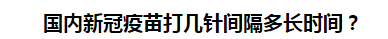 國(guó)內(nèi)新冠疫苗打幾針間隔多長(zhǎng)時(shí)間？