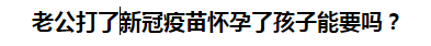 老公打了新冠疫苗懷孕了孩子能要嗎？