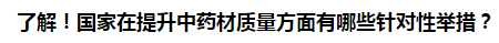 了解！國家在提升中藥材質(zhì)量方面有哪些針對性舉措？