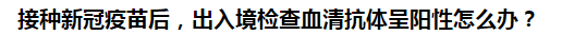 接種新冠疫苗后，出入境檢查血清抗體呈陽性怎么辦？