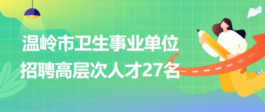 臺(tái)州市溫嶺市衛(wèi)生事業(yè)單位2023年招聘醫(yī)學(xué)衛(wèi)生類高層次人才27名