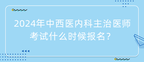 2024年中西醫(yī)內(nèi)科主治醫(yī)師考試什么時候報名？