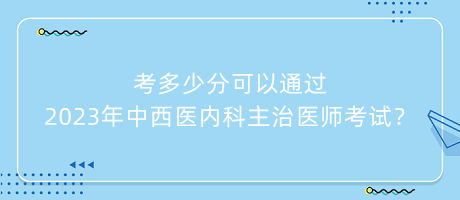 考多少分可以通過(guò)2023年中西醫(yī)內(nèi)科主治醫(yī)師考試？