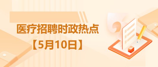 醫(yī)療衛(wèi)生招聘時事政治：2023年5月10日時政熱點整理