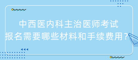 中西醫(yī)內(nèi)科主治醫(yī)師考試報名需要哪些材料和手續(xù)費用？