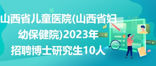 山西省兒童醫(yī)院(山西省婦幼保健院)2023年招聘博士研究生10人