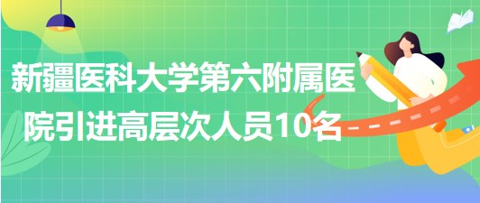 新疆醫(yī)科大學第六附屬醫(yī)院2023年引進高層次工作人員10名