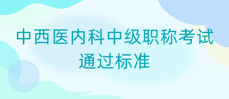 中西醫(yī)內(nèi)科中級(jí)職稱考試通過標(biāo)準(zhǔn)