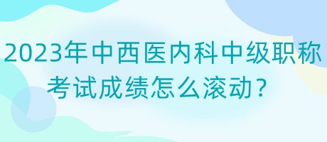 2023年中西醫(yī)內(nèi)科中級(jí)職稱考試成績(jī)?cè)趺礉L動(dòng)？