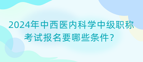 2024年中西醫(yī)內(nèi)科學(xué)中級職稱考試報名要哪些條件？