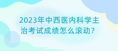 2023年中西醫(yī)內科學主治考試成績怎么滾動？