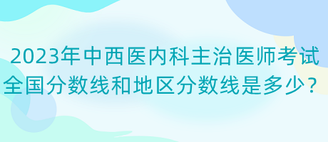 2023年中西醫(yī)內(nèi)科主治醫(yī)師考試全國分數(shù)線和地區(qū)分數(shù)線是多少？