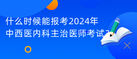 什么時候能報(bào)考2024年中西醫(yī)內(nèi)科主治醫(yī)師考試？