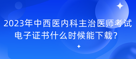 2023年中西醫(yī)內科主治醫(yī)師考試電子證書什么時候能下載？