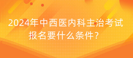 2024年中西醫(yī)內(nèi)科主治考試報(bào)名要什么條件？