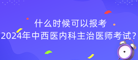 什么時候可以報考2024年中西醫(yī)內(nèi)科主治醫(yī)師考試？