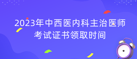 2023年中西醫(yī)內科主治醫(yī)師考試證書領取時間