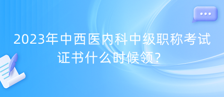 2023年中西醫(yī)內(nèi)科中級職稱考試證書什么時候領(lǐng)？