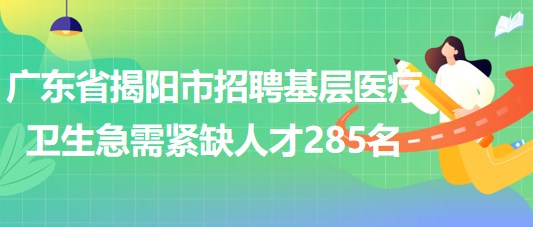 廣東省揭陽市2023年招聘基層醫(yī)療衛(wèi)生急需緊缺人才285名