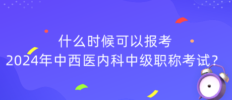 什么時(shí)候可以報(bào)考2024年中西醫(yī)內(nèi)科中級(jí)職稱考試？