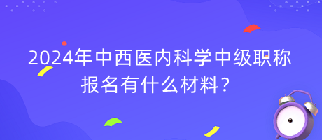 2024年中西醫(yī)內(nèi)科學(xué)中級(jí)職稱報(bào)名有什么材料？