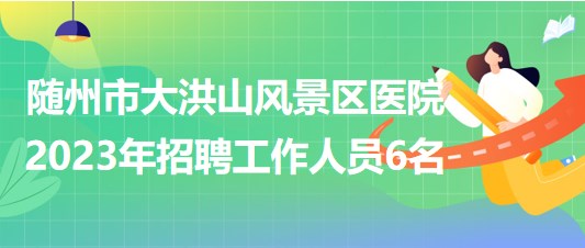 湖北省隨州市大洪山風景區(qū)醫(yī)院2023年招聘工作人員6名