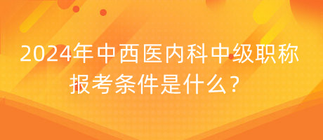 2024年中西醫(yī)內(nèi)科中級職稱報考條件是什么？