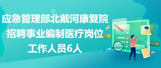 應(yīng)急管理部北戴河康復(fù)院2023年招聘事業(yè)編制醫(yī)療崗位工作人員6人