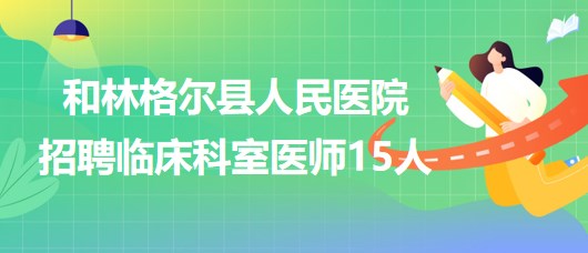 內蒙古呼和浩特市和林格爾縣人民醫(yī)院招聘臨床科室醫(yī)師15人