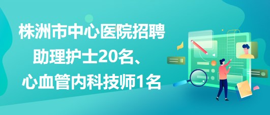 湖南省株洲市中心醫(yī)院招聘助理護士20名、心血管內(nèi)科技師1名