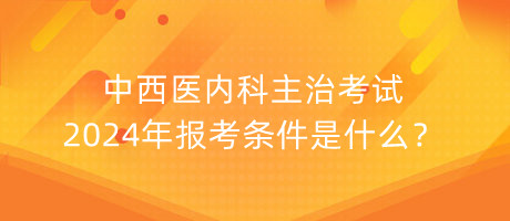 中西醫(yī)內(nèi)科主治考試2024年報考條件是什么？