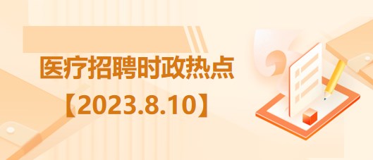 醫(yī)療衛(wèi)生招聘時事政治：2023年8月10日時政熱點整理