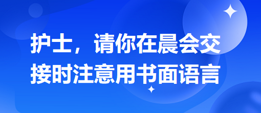 護(hù)士，請(qǐng)你在晨會(huì)交接時(shí)注意用書(shū)面語(yǔ)言