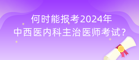 何時能報考2024年中西醫(yī)內(nèi)科主治醫(yī)師考試？