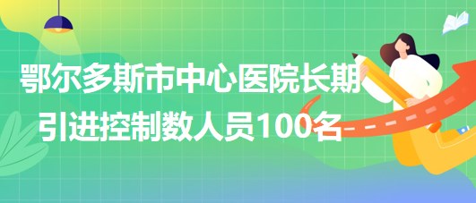 內(nèi)蒙古鄂爾多斯市中心醫(yī)院2023年長期引進控制數(shù)人員100名