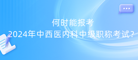 何時能報考2024年中西醫(yī)內(nèi)科中級職稱考試？