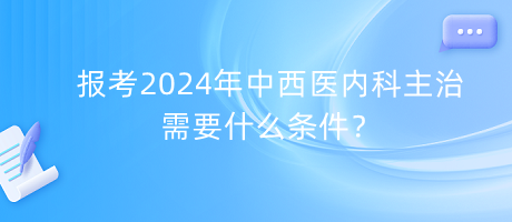 報考2024年中西醫(yī)內(nèi)科主治需要什么條件？