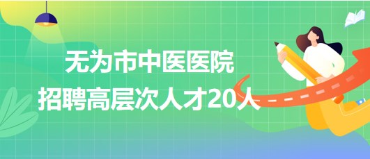 安徽省蕪湖市無(wú)為市中醫(yī)醫(yī)院2023年招聘高層次人才20人