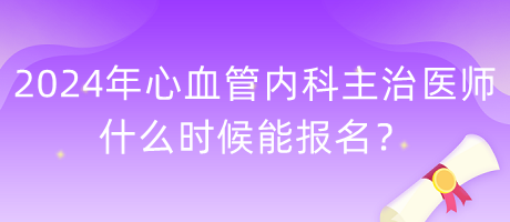 2024年心血管內(nèi)科主治醫(yī)師什么時候能報名？