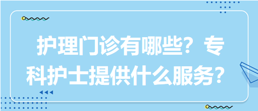 “護(hù)理門診”都有哪些？?？谱o(hù)士需要提供什么服務(wù)？