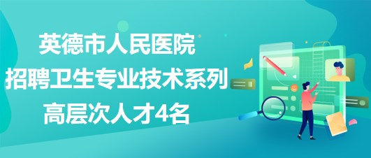 廣東省英德市人民醫(yī)院2023年招聘衛(wèi)生專業(yè)技術系列高層次人才4名