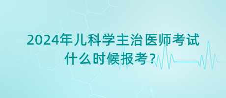 2024年兒科學主治醫(yī)師考試什么時候報考？