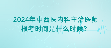 2024年中西醫(yī)內(nèi)科主治醫(yī)師報考時間是什么時候？