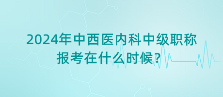 2024年中西醫(yī)內(nèi)科中級職稱報考在什么時候？