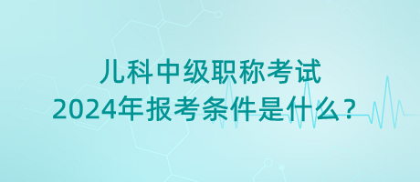 兒科中級職稱考試2024年報考條件是什么？