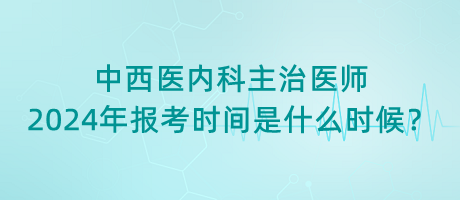 中西醫(yī)內科主治醫(yī)師2024年報考時間是什么時候？