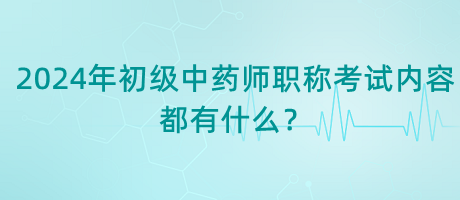 2024年初級中藥師職稱考試內容都有什么？