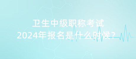 衛(wèi)生中級職稱考試2024年報(bào)名是什么時(shí)候？