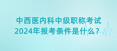 中西醫(yī)內(nèi)科中級(jí)職稱考試2024年報(bào)考條件是什么？